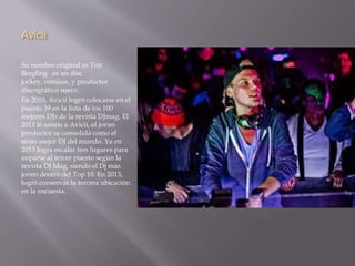 Avicii 
Su nombre original es Tim 
Bergling es un disc 
jockey, remixer, y productor 
discográfico sueco. 
En 2010, Avicii logró colocarse en el 
puesto 39 en la lista de los 100 
mejores DJs de la revista DJmag. El 
2011 le sonríe a Avicii, el joven 
productor se consolida como el 
sexto mejor DJ del mundo. Ya en 
2013 logra escalar tres lugares para 
auparse al tercer puesto según la 
revista DJ Mag, siendo el Dj más 
joven dentro del Top 10. En 2013, 
logró conservar la tercera ubicación 
en la encuesta. 
 