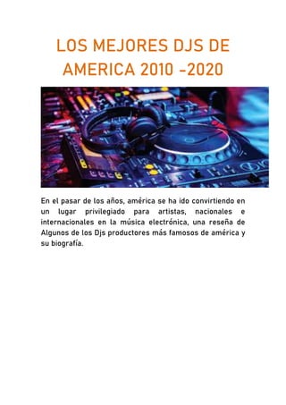 LOS MEJORES DJS DE
AMERICA 2010 -2020
En el pasar de los años, américa se ha ido convirtiendo en
un lugar privilegiado para artistas, nacionales e
internacionales en la música electrónica, una reseña de
Algunos de los Djs productores más famosos de américa y
su biografía.
 