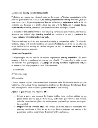 Los mejores hosting español actualmente
Todo tiene un enfoque más crítico al momento de pensar en “diseñar una página web”. Lo
primero que debemos de analizar es, un hosting español económico y eficiente. ¿Por qué
esta viene a hacer la primera pregunta? Porque un hosting o alojamiento web, te dará la
eficiencia que busques y el control. Para que una web te funcione y ofrezca buena
experiencia al usuario, tienes que considerar adquirir un hosting de calidad.
El mercado de alojamiento web es muy amplio y hay muchas competencias. Hay muchas
personas buscando el mejor hosting español para aumentar las visitas, aumentar las
ventas y ajustar el rendimiento de su web.
Existen excelentes servicios que nos pueden ayudar a comprender mejor. Por ejemplo,
tenía una página web anteriormente en un servidor, GoDaddy, donde no era tan eficiente,
en el ámbito de los hosting. La cambie. Después de ahí, las visitas cambiaron y las
estadísticas fueron en aumento.
¿Cómo esto fue posible?
Es súper simple. Para mi unas de las mejores empresas de hosting español es 1&1, entre
otra que te diré. He probado muchos hosting, ente ellos 1&1. Y por eso elegí la mejor opción
del mercado. Para que tengas una idea, elegir un hosting español o alojamiento web, no
es una tarea fácil. Aquí juegan tres cosas fundamentales:
1. Rendimiento.
2. Tiempo de carga
3. Reputación
Primero hay que obtener buenos resultados. Antes que nada, déjame indicarte un poco de
“sabor” de este hosting. Te voy a mostrar un rendimiento de velocidad de velocidad de mi
web, donde puedes tener en cuenta que tan eficiente es este hosting.
¿Qué es lo que destaca esta empresa 1&1?
 Debido a que es una empresa de Estados Unidos, tiene excelente calidad en sus
prestaciones, esto es que, no tiene nada, nada malo que ofrecer a sus clientes.
Además, tiene diversos planes de hosting donde puedes elegir uno que se adapte a
tu necesidad.
 Dispone de un servicio 24/7. Un servicio al cliente dedicado solamente para
resolver problemas y fallas en tu servicio. Tienen actitudes que ayudan a las
personas a mostrar un carácter y de conocer el área de trabajo.
 