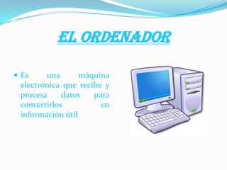 EL ORDENADOR
 Es una máquina
electrónica que recibe y
procesa datos para
convertirlos en
información útil
 