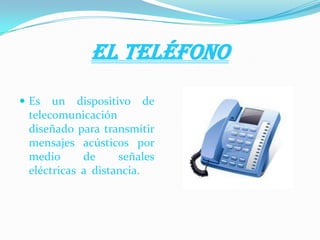 EL TELÉFONO
 Es un dispositivo de
telecomunicación
diseñado para transmitir
mensajes acústicos por
medio de señales
eléctricas a distancia.
 
