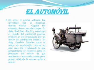 El automóvil
 En 1769, el primer vehículo fue
inventado por el mecánico
francés, Nicolas Cugnot. Sin
embargo, fue un modelo a vapor. En
1885, Karl Benz diseñó y construyó
el mundo del automóvil práctica
primero en ser propulsado por un
motor de combustión interna. En
1885, Gottlieb Daimler tomó el
motor de combustión interna un
paso más allá y patentado lo que
generalmente se reconoce como el
prototipo del motor de gas
modernas y más tarde construyó el
primer vehículo de cuatro ruedas a
motor.
 