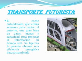 TRANSPORTE FUTURISTA
 El coche
autopilotado, que utiliza
sensores para captar el
entorno, una gran base
de datos, mapas y
capacidad para procesar
la información en
tiempo real. Su ligereza
le permite obtener una
eficiencia energética
desacostumbrada
 