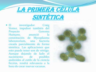 LA PRIMERA CÉLULA
SINTÉTICA
 El investigador Craig
Venter, impulsor también del
Proyecto Genoma
Humano, anunció la
constitución de Mycoplasma
laboratorium, una bacteria
creada parcialmente de forma
sintética. Las aplicaciones que
esto puede tener son de vértigo.
Aunque dejando de lado el
nacimiento de posibles
androides al estilo de la ciencia
ficción, tendrá relevancia a la
hora de crear nuevas vacunas.
 
