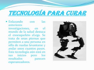 TECNOLOGÍA PARA CURAR
 Enlazando con las
anteriores
investigaciones, en el
mundo de la salud destaca
el exoesqueleto eLegs. Se
trata de unas piernas que
permiten a una persona en
silla de ruedas levantarse y
andar unos cuantos pasos.
Esta tecnología aún está en
sus inicios pero los
resultados parecen
esperanzadores.
 