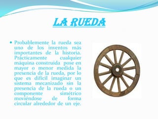 LA RUEDA
 Probablemente la rueda sea
uno de los inventos más
importantes de la historia.
Prácticamente cualquier
máquina construida pose en
mayor o menor medida la
presencia de la rueda, por lo
que es difícil imaginar un
sistema mecanizado sin la
presencia de la rueda o un
componente simétrico
moviéndose de forma
circular alrededor de un eje.
 