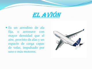 EL AVIÓN
 Es un aerodino de ala
fija, o aeronave con
mayor densidad que el
aire, provisto de alas y un
espacio de carga capaz
de volar, impulsado por
uno o más motores.
 