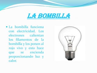 LA BOMBILLA
 La bombilla funciona
con electricidad. Los
electrones calientan
los filamentos de la
bombilla y los ponen al
rojo vivo y esto hace
que se encienda
proporcionando luz y
calor.
 