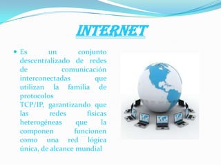 INTERNET
 Es un conjunto
descentralizado de redes
de comunicación
interconectadas que
utilizan la familia de
protocolos
TCP/IP, garantizando que
las redes físicas
heterogéneas que la
componen funcionen
como una red lógica
única, de alcance mundial
 