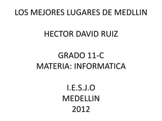 LOS MEJORES LUGARES DE MEDLLIN

      HECTOR DAVID RUIZ

        GRADO 11-C
    MATERIA: INFORMATICA

           I.E.S.J.O
          MEDELLIN
             2012
 
