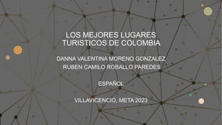 LOS MEJORES LUGARES
TURISTICOS DE COLOMBIA
DANNA VALENTINA MORENO GONZALEZ
RUBEN CAMILO ROBALLO PAREDES
ESPAÑOL
VILLAVICENCIO, META 2023
 