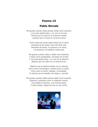 Poema 15

               Pablo Neruda
Me gustas cuando callas porque estás como ausente,
    y me oyes desde lejos, y mi voz no te toca.
     Parece que los ojos se te hubieran volado
     y parece que un beso te cerrara la boca.

   Como todas las cosas están llenas de mi alma
     emerges de las cosas, llena del alma mía.
     Mariposa de sueño, te pareces a mi alma,
       y te pareces a la palabra melancolía.

  Me gustas cuando callas y estás como distante.
  Y estás como quejándote, mariposa en arrullo.
  Y me oyes desde lejos, y mi voz no te alcanza:
     déjame que me calle con el silencio tuyo.

    Déjame que te hable también con tu silencio
  claro como una lámpara, simple como un anillo.
     Eres como la noche, callada y constelada.
   Tu silencio es de estrella, tan lejano y sencillo.

Me gustas cuando callas porque estás como ausente.
   Distante y dolorosa como si hubieras muerto.
     Una palabra entonces, una sonrisa basta.
    Y estoy alegre, alegre de que no sea cierto.
 