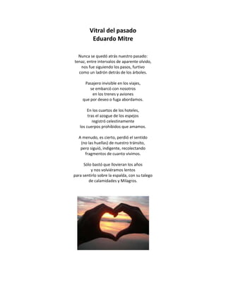 Vitral del pasado
          Eduardo Mitre

  Nunca se quedó atrás nuestro pasado:
tenaz, entre intervalos de aparente olvido,
   nos fue siguiendo los pasos, furtivo
  como un ladrón detrás de los árboles.

      Pasajero invisible en los viajes,
         se embarcó con nosotros
          en los trenes y aviones
     que por deseo o fuga abordamos.

        En los cuartos de los hoteles,
        tras el azogue de los espejos
           registró celestinamente
   los cuerpos prohibidos que amamos.

  A menudo, es cierto, perdió el sentido
   (no las huellas) de nuestro tránsito,
   pero siguió, indigente, recolectando
     fragmentos de cuanto vivimos.

      Sólo bastó que llovieran los años
          y nos volviéramos lentos
para sentirlo sobre la espalda, con su talego
         de calamidades y Milagros.
 