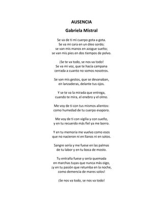 AUSENCIA
         Gabriela Mistral
    Se va de ti mi cuerpo gota a gota.
     Se va mi cara en un óleo sordo;
  se van mis manos en azogue suelto;
se van mis pies en dos tiempos de polvo.

    ¡Se te va todo, se nos va todo!
  Se va mi voz, que te hacía campana
 cerrada a cuanto no somos nosotros.

 Se van mis gestos, que se devanaban,
    en lanzaderas, delante tus ojos.

    Y se te va la mirada que entrega,
  cuando te mira, el enebro y el olmo.

 Me voy de ti con tus mismos alientos:
 como humedad de tu cuerpo evaporo.

  Me voy de ti con vigilia y con sueño,
 y en tu recuerdo más fiel ya me borro.

 Y en tu memoria me vuelvo como esos
que no nacieron ni en llanos ni en sotos.

 Sangre sería y me fuese en las palmas
  de tu labor y en tu boca de mosto.

    Tu entraña fuese y sería quemada
 en marchas tuyas que nunca más oigo,
¡y en tu pasión que retumba en la noche,
     como demencia de mares solos!

    ¡Se nos va todo, se nos va todo!
 