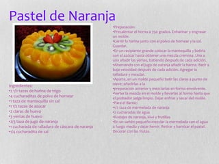 Pastel de Naranja
Ingredientes:
•2 1/2 tazas de harina de trigo
•4 cucharaditas de polvo de hornear
•1 taza de mantequilla sin sal
•1 1/2 tazas de azúcar
•2 claras de huevo
•3 yemas de huevo
•2/3 taza de jugo de naranja
•1 cucharada de ralladura de cáscara de naranja
•1/4 cucharadita de sal
•Preparación:
•Precalentar el horno a 350 grados. Enharinar y engrasar
un molde.
•Cernir la harina junto con el polvo de hornear y la sal.
Guardar.
•En un recipiente grande colocar la mantequilla y batirla
con el azúcar hasta obtener una mezcla cremosa .Una a
una añadir las yemas, batiendo después de cada adición.
•Alternando con el jugo de naranja añadir la harina. Batir a
baja velocidad después de cada adición. Agregar la
ralladura y mezclar.
•Aparte, en un molde pequeño batir las claras a punto de
nieve; añadirlas a la
•preparación anterior y mezclarlas en forma envolvente.
•Verter la mezcla en el molde y llevarlas al horno hasta que
el probador salga limpio. Dejar enfriar y sacar del molde.
•Para el Barniz:
•1/2 taza de mermelada de naranja
•2 cucharadas de agua
•Rodajas de naranja, kiwi y frutillas
•En un sartén pequeño mezclar la mermelada con el agua
a fuego medio y dejar hervir. Retirar y barnizar el pastel.
Decorar con las frutas.
 