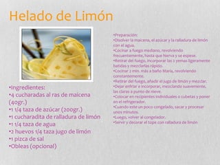 Helado de Limón
•Ingredientes:
•4 cucharadas al ras de maicena
(40gr.)
•1 1/4 taza de azúcar (200gr.)
•1 cucharadita de ralladura de limón
•1 1/4 taza de agua
•2 huevos 1/4 taza jugo de limón
•1 pizca de sal
•Obleas (opcional)
•Preparación:
•Disolver la maicena, el azúcar y la ralladura de limón
con el agua.
•Cocinar a fuego mediano, revolviendo
frecuentemente, hasta que hierva y se espese.
•Retirar del fuego, incorporar las 2 yemas ligeramente
batidas y mezclarlas rápido.
•Cocinar 2 min. más a baño María, revolviendo
constantemente.
•Retirar del fuego, añadir el jugo de limón y mezclar.
•Dejar enfriar e incorporar, mezclando suavemente,
las claras a punto de nieve.
•Colocar en recipientes individuales o cubetas y poner
en el refrigerador.
•Cuando este un poco congelado, sacar y procesar
unos minutos.
•Luego, volver al congelador.
•Servir y decorar el tope con ralladura de limón
 