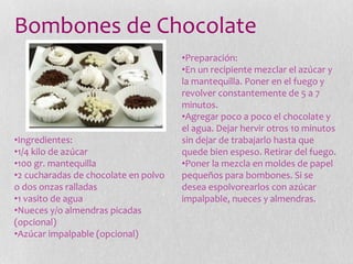 Bombones de Chocolate
•Ingredientes:
•1/4 kilo de azúcar
•100 gr. mantequilla
•2 cucharadas de chocolate en polvo
o dos onzas ralladas
•1 vasito de agua
•Nueces y/o almendras picadas
(opcional)
•Azúcar impalpable (opcional)
•Preparación:
•En un recipiente mezclar el azúcar y
la mantequilla. Poner en el fuego y
revolver constantemente de 5 a 7
minutos.
•Agregar poco a poco el chocolate y
el agua. Dejar hervir otros 10 minutos
sin dejar de trabajarlo hasta que
quede bien espeso. Retirar del fuego.
•Poner la mezcla en moldes de papel
pequeños para bombones. Si se
desea espolvorearlos con azúcar
impalpable, nueces y almendras.
 