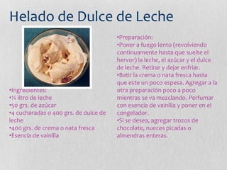 Helado de Dulce de Leche
•Ingredientes:
•¼ litro de leche
•50 grs. de azúcar
•4 cucharadas o 400 grs. de dulce de
leche
•400 grs. de crema o nata fresca
•Esencia de vainilla
•Preparación:
•Poner a fuego lento (revolviendo
continuamente hasta que suelte el
hervor) la leche, el azúcar y el dulce
de leche. Retirar y dejar enfriar.
•Batir la crema o nata fresca hasta
que este un poco espesa. Agregar a la
otra preparación poco a poco
mientras se va mezclando. Perfumar
con esencia de vainilla y poner en el
congelador.
•Si se desea, agregar trozos de
chocolate, nueces picadas o
almendras enteras.
 