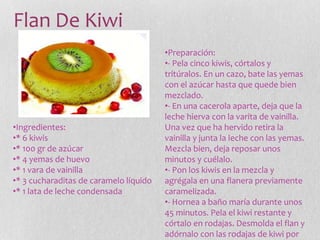 Flan De Kiwi
•Ingredientes:
•* 6 kiwis
•* 100 gr de azúcar
•* 4 yemas de huevo
•* 1 vara de vainilla
•* 3 cucharaditas de caramelo líquido
•* 1 lata de leche condensada
•Preparación:
•- Pela cinco kiwis, córtalos y
tritúralos. En un cazo, bate las yemas
con el azúcar hasta que quede bien
mezclado.
•- En una cacerola aparte, deja que la
leche hierva con la varita de vainilla.
Una vez que ha hervido retira la
vainilla y junta la leche con las yemas.
Mezcla bien, deja reposar unos
minutos y cuélalo.
•- Pon los kiwis en la mezcla y
agrégala en una flanera previamente
caramelizada.
•- Hornea a baño maría durante unos
45 minutos. Pela el kiwi restante y
córtalo en rodajas. Desmolda el flan y
adórnalo con las rodajas de kiwi por
 