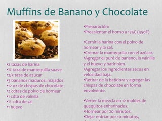Muffins de Banano y Chocolate
•2 tazas de harina
•¾ taza de mantequilla suave
•2/3 taza de azúcar
•3 bananos maduros, majados
•12 oz de chispas de chocolate
•2 cdtas de polvo de hornear
•1 cdta de vainilla
•½ cdta de sal
•1 huevo
•Preparación:
•Precalentar el horno a 175C (350F).
•Cernir la harina con el polvo de
hornear y la sal.
•Cremar la mantequilla con el azúcar.
•Agregar el puré de banano, la vainilla
y el huevo y batir bien.
•Agregar los ingredientes secos en
velocidad baja.
•Retirar de la batidora y agregar las
chispas de chocolate en forma
envolvente.
•Verter la mezcla en 12 moldes de
quequitos enharinados.
•Hornear por 20 minutos.
•Dejar enfriar por 10 minutos,
 
