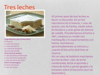 Tres leches
•(Ingredientes para el bizcocho)
•6 huevos
•1 vasito de Azúcar
•1 vasito de Harina
•1/2 sobre de levadura
•Esencia de vainilla
•(Para las tres leches)
•1 vaso de leche condensada
•1 vaso de leche evaporada
•1 vaso de crema de leche
•(Para el merengue)
•3 claras de huevo
•1 vaso de azúcar
•El primer paso de tres leches es
hacer un bizcocho. En un bol
mezclamos los 6 huevos, 1 vaso de
azúcar, uno de harina, medio sobre
de levadura y unas gotas de esencia
de vainilla. Precalentamos el horno a
180º, untamos un molde con
mantequilla y lo espolvoreamos con
harina. Horneamos
aproximadamente 25 minutos y
cuando el bizcocho esté listo se
reserva.
•En un vaso de batidora mezclamos
las tres leches:1 vaso de leche
condensada, leche evaporada y
crema de leche a partes iguales y lo
echamos sobre el bizcocho (aun sin
desmoldar).
 
