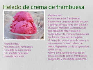 Helado de crema de frambuesa
•Ingredientes:
•2 medidas de Frambuesas
•1 medida de nata líquida
•1 / 2 medida de azúcar
•1 ramita de menta
•Peparación:
•Lavar y secar las frambuesas.
Reservamos unas pocas para decorar
y batimos el resto junto con la nata y
el azúcar. Metemos las frambuesas
que habíamos reservado en el
congelador, y la crema de frambuesas
también la metemos a congelar.
•A la media hora sacamos la masa y la
removemos con una cuchara de
metal. Repetimos la misma operación
varias veces.
•Servir el helado de frambuesa en
bolas, decorado con las frambuesas
congeladas y unas hojitas de menta.
 