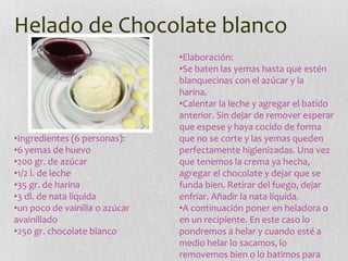 Helado de Chocolate blanco
•Ingredientes (6 personas):
•6 yemas de huevo
•200 gr. de azúcar
•1/2 l. de leche
•35 gr. de harina
•3 dl. de nata líquida
•un poco de vainilla o azúcar
avainillado
•250 gr. chocolate blanco
•Elaboración:
•Se baten las yemas hasta que estén
blanquecinas con el azúcar y la
harina.
•Calentar la leche y agregar el batido
anterior. Sin dejar de remover esperar
que espese y haya cocido de forma
que no se corte y las yemas queden
perfectamente higienizadas. Una vez
que tenemos la crema ya hecha,
agregar el chocolate y dejar que se
funda bien. Retirar del fuego, dejar
enfriar. Añadir la nata líquida.
•A continuación poner en heladora o
en un recipiente. En este caso lo
pondremos a helar y cuando esté a
medio helar lo sacamos, lo
removemos bien o lo batimos para
 