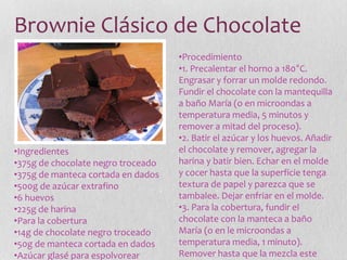 Brownie Clásico de Chocolate
•Ingredientes
•375g de chocolate negro troceado
•375g de manteca cortada en dados
•500g de azúcar extrafino
•6 huevos
•225g de harina
•Para la cobertura
•14g de chocolate negro troceado
•50g de manteca cortada en dados
•Azúcar glasé para espolvorear
•Procedimiento
•1. Precalentar el horno a 180°C.
Engrasar y forrar un molde redondo.
Fundir el chocolate con la mantequilla
a baño María (o en microondas a
temperatura media, 5 minutos y
remover a mitad del proceso).
•2. Batir el azúcar y los huevos. Añadir
el chocolate y remover, agregar la
harina y batir bien. Echar en el molde
y cocer hasta que la superficie tenga
textura de papel y parezca que se
tambalee. Dejar enfriar en el molde.
•3. Para la cobertura, fundir el
chocolate con la manteca a baño
María (o en le microondas a
temperatura media, 1 minuto).
Remover hasta que la mezcla este
 