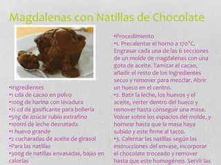 Magdalenas con Natillas de Chocolate
•Ingredientes
•1 cda de cacao en polvo
•100g de harina con levadura
•½ cd de gasificante para bollería
•50g de azúcar rubio extrafino
•100ml de leche desnatada
•1 huevo grande
•2 cucharadas de aceite de girasol
•Para las natillas
•300g de natillas envasadas, bajas en
calorías
•Procedimiento
•1. Precalentar el horno a 170°C.
Engrasar cada una de las 6 secciones
de un molde de magdalenas con una
gota de aceite. Tamizar el cacao,
añadir el resto de los ingredientes
secos y remover para mezclar. Abrir
un hueco en el centro.
•2. Batir la leche, los huevos y el
aceite, verter dentro del hueco y
remover hasta conseguir una masa.
Volcar sobre los espacios del molde, y
hornear hasta que la masa haya
subido y este firme al tacto.
•3. Calentar las natillas según las
instrucciones del envase, incorporar
el chocolate troceado y remover
hasta que este homogéneo. Servir las
 