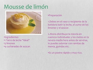 Mousse de limón
•Ingredientes
•1 Tarro de leche "ideal"
•3 limones
•4 cucharadas de azúcar.
•Preparación
1.Debes en el vaso o recipiente de la
batidora batir la leche, el zumo de los
limones y el azúcar.
2.Ahora distribuye la mezcla en
cuencos individuales y los metes en la
nevera media hora antes de servirse,
lo puedes adornar con ramitas de
menta, guindas etc.
•Es un postre rápido y muy rico.
 