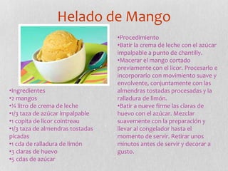 Helado de Mango
•Ingredientes
•2 mangos
•¼ litro de crema de leche
•1/3 taza de azúcar impalpable
•1 copita de licor cointreau
•1/3 taza de almendras tostadas
picadas
•1 cda de ralladura de limón
•3 claras de huevo
•5 cdas de azúcar
•Procedimiento
•Batir la crema de leche con el azúcar
impalpable a punto de chantilly.
•Macerar el mango cortado
previamente con el licor. Procesarlo e
incorporarlo con movimiento suave y
envolvente, conjuntamente con las
almendras tostadas procesadas y la
ralladura de limón.
•Batir a nueve firme las claras de
huevo con el azúcar. Mezclar
suavemente con la preparación y
llevar al congelador hasta el
momento de servir. Retirar unos
minutos antes de servir y decorar a
gusto.
 