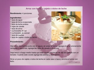 Arroz con leche y cajeta o dulce de leche
Rendimiento: 4 porciones
Ingredientes:
1 taza de agua
1 taza de leche evaporada
1 taza de leche entera
2 rajas de canela
1 taza de arroz
1 cucharadita de sal
3 cucharadas de azúcar
1 taza de pasitas
1 taza de cajeta o dulce de leche
Procedimiento:
Hierve las dos leches junto con el agua y al soltar el hervor agrega el arroz previamente
remojado y escurrido, agrega las rajas de canela y el azúcar.
Deja hervir a fuego medio hasta que esté cocido moviendo de vez en cuando con un
tenedor. Cuando este cocido agrega las pasitas y deja enfriar.
Sirve un poco de cajeta o dulce de leche en cada vaso o taza y encima el arroz con
leche.
 