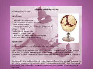Postre de helado de plátano
Rendimiento: 4 porciones
Ingredientes:
1 cucharadita de mantequilla
2 tazas de plátanos dominicos en cubitos
2 piezas de anís estrella
1 vaina de vainilla fresca, las semillas o 1 cucharadita de
esencia de vainilla
3 cucharadas de licor de anís
2 tazas de crema para batir fría
3 cucharadas de chocolate semi amargo rallado
½ taza de mazapán de cacahuate molido
Procedimiento:
Bate la crema y guarda en el refrigerador para que esté bien fría.
Calienta en un sartén la mantequilla, saltea los plátanos cuidando que no se batan, agrega el
anís estrella y la vainilla, mezcla y agrega el licor de anís. Con mucho cuidado voltea
ligeramente el sartén para flamear. Elimina el anís estrella y pasa a un tazón chico para que se
enfríe.
Mezcla con la crema batida, coloca sobre copas o vasos delgados hasta la mitad, encima agrega
una capa de mazapán y otra chocolate rallado, rellena nuevamente con la crema de plátano y
hasta arriba chocolate rallado y mazapán. Cubre con plástico y congela hasta que la mezcla
esté firme.
 