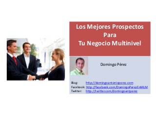Los Mejores Prospectos
            Para
    Tu Negocio Multinivel

   s
                 Domingo Pérez



Blog:     http://domingoantonioperez.com
Facebook: http://facebook.com/DomingoPerezEnMLM
Twitter: http://twitter.com/domingoantperez
 