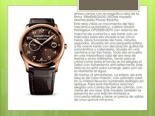 Ahora vamos con el magnífico reloj de la
firma ERMENEGILDO ZEGNA modelo
Monterubello Power Reseña.
Este reloj utiliza un movimiento del tipo
mecánico-automático, calibre Girard-
Perregaux GP03300-0070 con reserva de
marcha de cuarenta y seis horas con un
indicador para ello situado a las cinco
horas. Lleva funciones de hora, minutos,
segundos situados en una pequeña esfera
a las nueve horas con decoración guilloché
concéntrico y calendario, situado en una
ventana a las tres horas. Todo ello envuelto
en una maravillosa caja de oro rosa de
treinta y ocho milímetros. Tanto para el
cristal como para el fondo se ha elegido el
Zafiro con tratamiento anti-reflectante. Este
reloj no es apto para sumergir, pero aún así
es resistente al agua
30 metros (3 atmósferas). La esfera de este
reloj es de color marrón, con satinado soleil,
en su interior lleva los numerales arábigos en
aplique. Para este fantástico reloj han
elegido una correa de piel de caimán, con
cierre de oro rosa. Este modelo también se
presenta en una edición limitada a
cincuenta relojes y tiene un precio de salida
de unos quince mil euros.
 