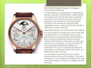 Ahora vamos con el fantástico reloj de
IWC SCHAFFHAUSEN modelo Portugieser
Yatch Club Worldltimer
En este reloj han incorporado un mecanismo
del tipo mecánico-automático, calibre 35750
con reserva de marcha de hasta cuarenta y
dos horas. Sus funciones de hora, minutos y
segundos con parada. Un útil uso de Hora
mundial, si nos vamos de viaje todo ello
rodeado por una caja de acero fino de 45,4
milímetros. Un fino cristal de
zafiro abombado, con tratamiento anti-reflejos
en ambos lados. El fondo de la esfera del reloj
va decorado con un mapamundi, con las
diferentes zonas horarias mas características.
Este modelo es resistente al agua sesenta
metros (6 atmósferas), este no es un dato que
sea muy convencional, y es de color pizarra,
con numerales arábigos en aplique, el
calendario va en una ventana situada a las
tres horas y un anillo de veinticuatro horas on
distinción de día y noche.
La minutería es de ferrocarril, con índices
luminiscentes en los puntos horarios. Este reloj
pertenece a una colección limitada a tan solo
quinientos relojes y su precio no llega a los diez
mil euros.
 