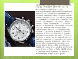 Por último en este artículo vemos el increible
reloj de FRÉDÉRIQUE CONSTANT modelo
Runabout Automatic Chronograph.
Este reloj incorpora el movimiento automático,
calibre FC-393 con reserva de marcha de
cuarenta y seis horas, lleva funciones de hora
,minutos y calendario situado en una ventana
a las tres horas, también lleva Cronógrafo con
contadores de doce horas y treinta minutos
decorados con un guilloché concéntrico y
segundos centrales. El envoltorio lo componen
una caja de acero de cuarenta y dos
milímetros de diámetro y un cristal de zafiro
convexo. Es resistente al agua 50 metros (5
atmósferas). Su fondo de esfera es de color
plateada, con decoración guilloché Chus de
Paris, los numerales son del tipo arábigos en
aplique con escala de segundos en el exterior.
Las saetas o agujas de la hora y los minutos
son luminiscentes para rematar porta una
correa de piel de cocodrilo, con cierre de
hebijón rematada en acero. Este reloj también
viene en una edición limitada a 2.888 relojes.
El precio de salida ronda los tres mil euros.
Y esto es todo, espero que os gusten.
 