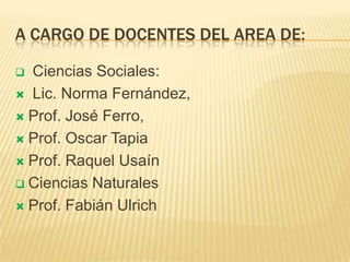 A cargo de docentes del area de: Ciencias Sociales: Lic. Norma Fernández, Prof. José Ferro, Prof. Oscar TapiaProf. Raquel UsaínCiencias NaturalesProf. Fabián Ulrich 