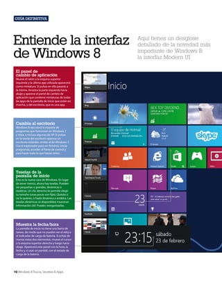 Guía definitiva

Entiende la interfaz
de Windows 8
El panel de
cambio de aplicación
Mueve el ratón a la esquina superior
izquierda y la última app utilizada aparecerá
como miniatura. Si pulsas en ella pasarás a
la misma. Arrastra la parte izquierda hacia
abajo y aparece el panel de cambio de
aplicación que contiene miniaturas de todas
las apps de la pantalla de inicio que están en
marcha, y del escritorio, que es una app.

Cambia al escritorio
Windows 8 ejecutará la mayoría de
programas que funcionan en Windows 7
y Vista, e incluso algunos de XP. Si pulsas
en la tesela del escritorio aparece un
escritorio estándar, similar al de Windows 7.
Usa el explorador para ver ficheros, iniciar
programas, acceder al Panel de control y
para hacer todo lo que hacías antes.

Teselas de la
pantalla de inicio
Esta es la nueva cara de Windows. En lugar
de tener menús, ahora hay teselas. Pueden
ser pequeñas o grandes, dinámicas o
estáticas. Un clic derecho te permite elegir
su tamaño (unas pocas son fijas). Quítala si
no la quieres, o hazla dinámica o estática. Las
teselas dinámicas (si disponibles) muestran
información útil. Puedes reorganizarlas.

Muestra la fecha/hora
La pantalla de inicio no tiene una barra de
tareas, de modo que no puedes ver el reloj o
el indicador de carga de batería. Si echas de
menos estos dos elementos, mueve el cursor
a la esquina superior derecha y luego hacia
abajo. Aparecerá este panel con la hora, la
fecha y, si usas un portátil, con el estado de
carga de la batería.

10 Windows 8 Trucos, Secretos & Apps

Aquí tienes un desglose
detallado de la novedad más
importante de Windows 8:
la interfaz Modern UI

 