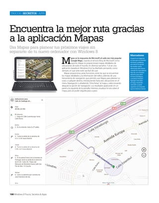 Trucos | secretos | apps

Encuentra la mejor ruta gracias
a la aplicación Mapas
Usa Mapas para planear tus próximos viajes sin
separarte de tu nuevo ordenador con Windows 8

Cortesía de Dell Inc.

M

100 Windows 8 Trucos, Secretos & Apps

apas es la respuesta de Microsoft al cada vez más popular
Google Maps. Usando el servicio Bing de Microsoft como
soporte, Mapas te proporcionará mapas detallados de
ubicaciones de todo el mundo, en diversos tamaños. Y al ser una
aplicación basada en Windows 8 se ha diseñado pensando, como
siempre, en que ante todo sea facil de usar.
Mapas proporciona varias funciones, entre las que se encuentran
los mapas detallados y la información del tráfico, además de una
herramienta de navegación que permite usar Mapas para planear tus
rutas a cualquier destino, introduciendo hasta dos ubicaciones en el
menu Navegación o añadiendo “chinchetas” al mapa, y seleccionando
después la opción de navegación. Los resultados aparecerán en un
panel a la izquierda de la pantalla, mientras visualizas la ruta sobre el
mapa, para así poder seguirla paso a paso.

Marcadores
Si para ti un mapa no
es más que un montón
de líneas y palabras,
aún tienes la opción
de resaltar varios
elementos del mismo
usando los marcadores.
Haz clic con el botón
derecho para abrir
el menú de Mapas,
y arrastrar el botón
Agregar marcador
al mapa, haciendo
coincidir su parte
superior con el punto
que te interesa marcar.

 