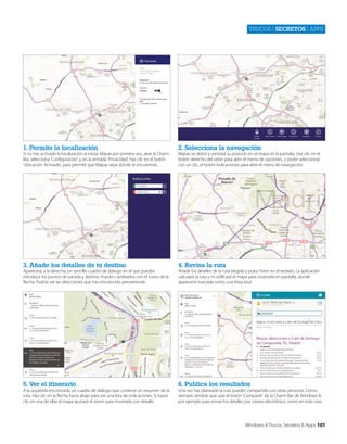 Trucos | secretos | apps

1. Permite la localización

2. Selecciona la navegación

3. Añade los detalles de tu destino

4. Revisa la ruta

5. Ver el itinerario

6. Publica los resultados

Si no has activado la localización al iniciar Mapas por primera vez, abre la Charm
Bar, selecciona ‘Configuración’ y, en la entrada ‘Privacidad’, haz clic en el botón
‘Ubicación: Activado’, para permitir que Mapas sepa dónde te encuentras.

Aparecerá, a la derecha, un sencillo cuadro de diálogo en el que puedes
introducir los puntos de partida y destino. Puedes cambiarlos con el icono de la
flecha. Podrás ver las direcciones que has introducido previamente.

A la izquierda encontrarás un cuadro de diálogo que contiene un resumen de la
ruta. Haz clic en la flecha hacia abajo para ver una lista de indicaciones. Si haces
clic en una de ellas el mapa ajustará el zoom para mostrarla con detalle.

Mapas se abrirá y centrará tu posición en el mapa en la pantalla. Haz clic en el
botón derecho del ratón para abrir el menú de opciones, y poder seleccionar,
con un clic, el botón Indicaciones para abrir el menú de navegación.

Añade los detalles de la ruta elegida y pulsa ‘Intro’ en el teclado. La aplicación
calculará la ruta y m odificará el mapa para mostrarla en pantalla, donde
aparecerá marcada como una línea azul.

Una vez has planeado la ruta puedes compartirla con otras personas. Como
siempre, tendrás que usar el botón ‘Compartir’ de la Charm Bar de Windows 8,
por ejemplo para enviar los detalles por correo electrónico, como en este caso.

Windows 8 Trucos, Secretos & Apps 101

 