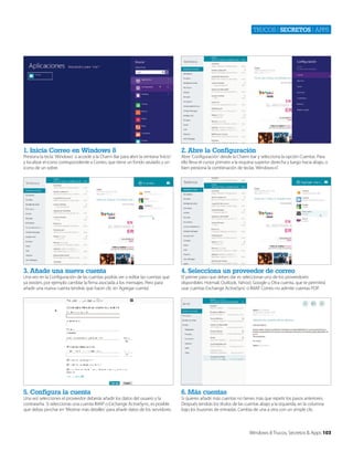 Trucos | secretos | apps

1. Inicia Correo en Windows 8

2. Abre la Configuración

3. Añade una nueva cuenta

4. Selecciona un proveedor de correo

5. Configura la cuenta

6. Más cuentas

Presiona la tecla ‘Windows’ o accede a la Charm Bar para abrir la ventana ‘Inicio’
y localizar el icono correspondiente a Correo, que tiene un fondo azulado y un
icono de un sobre.

Una vez en la Configuración de las cuentas podrás ver o editar las cuentas que
ya existen, por ejemplo cambiar la firma asociada a los mensajes. Pero para
añadir una nueva cuenta tendrás que hacer clic en ‘Agregar cuenta’.

Una vez selecciones el proveedor deberás añadir los datos del usuario y la
contraseña. Si seleccionas una cuenta IMAP o Exchange ActiveSync, es posible
que debas pinchar en ‘Mostrar más detalles’ para añadir datos de los servidores.

Abre ‘Configuración’ desde la Charm bar y selecciona la opción Cuentas. Para
ello lleva el cursor primero a la esquina superior derecha y luego hacia abajo, o
bien presiona la combinación de teclas ‘Windows+I’.

El primer paso que debes dar es seleccionar uno de los proveedores
disponibles: Hotmail, Outlook, Yahoo!, Google u Otra cuenta, que te permitirá
usar cuentas Exchange ActiveSync o IMAP. Correo no admite cuentas POP.

Si quieres añadir más cuentas no tienes más que repetir los pasos anteriores.
Después tendrás los títulos de las cuentas abajo a la izquierda, en la columna
bajo los buzones de entradas. Cambia de una a otra con un simple clic.

Windows 8 Trucos, Secretos & Apps 103

 