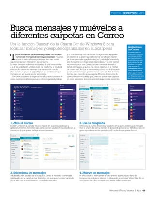 Trucos | secretos | apps

Busca mensajes y muévelos a
diferentes carpetas en Correo
Usa la función ‘Buscar’ de la Charm Bar de Windows 8 para
localizar mensajes y después organizarlos en subcarpetas

T

odos nos hemos encontrado alguna vez con un gran
número de mensajes de correo por organizar. Y cuando
ocurre es esencial poder ordenarlos bien para poder
separar los que son interesantes de los que no.
La mejor forma es ordenarlos en capetas, de una forma similar
a la de las carpetas en un disco duro. De esta forma te resultará
más sencillo centrar los mensajes que hay en cada una de
ellas, usando un grupo de reglas lógicas que establezcan qué
mensajes van a ir a cada una de las carpetas.
Para crear un sistema de organización eficaz en tus carpetas de
correo electrónico deberías pensar en cómo organizas tu trabajo

y tu vida diaria. Hay muchas formas de organizarlos: agrupados
en función de la acción que debes tomar con ellos, en función
de si son personales o profesionales, por quién te los ha enviado,
por el proyecto con el que están relacionados... Y en este tutorial
asumimos que ya usas Correo, con una cuenta de Hotmail o
Gmail configurada, y que ya has creado carpetas en la interfaz
de correo web. Así que te mostraremos cómo usar la búsqueda
para localizar mensajes, y cómo marcar varios de ellos al mismo
tiempo para moverlos a una carpeta diferente del servidor de
correo. Pero ten en cuenta que Correo no puede crear carpetas
en estos servidores, si no únicamente trabajar con las existentes.

1. Abre el Correo

Si quieres crear una
carpeta para organizar
tus mensajes tendrás
que hacerlo desde la
versión de correo web
de tu cuenta. Y es que
Windows 8 no puede
crear carpetas. En
Outlook.com verás un
icono ‘Nueva carpeta’
bajo la lista de carpetas.
En Gmail las carpetas
son ‘Etiquetas’, que es lo
que tienes que crear.

2. Usa la búsqueda

3. Selecciona los mensajes

Limitaciones
de Correo

4. Mueve los mensajes

Escribe ‘Correo’ en la pantalla ‘Inicio’, o haz clic en su icono para iniciar la
aplicación. Si tienes elementos para varias cuentas localiza el relacionado con la
cuenta con la que quieres trabajar en este momento.

Tras introducir las palabras de la búsqueda, Correo te mostrará los mensajes
relacionados en la carpeta activa. Selecciona los que quieres mover haciendo
clic en ellos con el botón derecho, y quedarán marcados.

Selecciona la cuenta de correo y la carpeta en la que quieres buscar mensajes.
Abre la Charm bar con su función de búsqueda presionando ‘Windows+Q’, o el
gesto equivalente en una pantalla táctil. Escribe lo que quieres buscar.

Al seleccionar los mensajes en el paso anterior aparecerá una Barra de
herramientas en la parte inferior. En ella puedes seleccionar ‘Mover’. Haz clic en
una carpeta de la lista izquierda para mover a ella los mensajes.

Windows 8 Trucos, Secretos & Apps 105

 