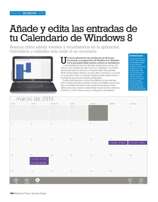 Trucos | secretos | apps

Añade y edita las entradas de
tu Calendario de Windows 8
Veamos cómo añadir eventos y recordatorios en la aplicación
Calendario, y editarlos más tarde si es necesario

Cortesía de Dell Inc.

U

106 Windows 8 Trucos, Secretos & Apps

na de las aplicaciones más sencillas de usar de las que
encontrarás en la página Inicio de Windows 8 es Calendario,
con la que podrás añadir eventos y activar sus recordatorios.
La vista predeterminada de Calendario te presenta los eventos del
mes en curso, divididos por días. Haz clic en ‘Calendario’ con el botón
derecho para abrir las ‘Opciones’ en la parte inferior de la pantalla,
desde donde podrás cambiar a una vista diaria o semanal. O, si ya estás
en una de ellas, volver a la mensual. También puedes añadir eventos o
recordatorios para los que ya tienes configurados.
Puedes añadir personas a la lista ‘Recordatorios’, lo que hará que
estén invitadas al evento y recibirán el mismo recordatorio que tú, para
que no se olviden de asistir. En este tutorial te mostraremos cómo
realizar todos estos procesos, desde añadir nuevos eventos o editar los
existentes, a invitar a otros usuarios y configurar los recordatorios.

Invitaciones
Si añades personas a la
sección ‘Recordatorios’
de Calendario tendrás
la oportunidad de
enviarles una invitación
al evento que estás
programando. Verás
que, tan pronto como
añades el contacto,
el botón ‘Guardar’ se
convertirá en ‘Invitar’.
Haz clic en él para
enviar la invitación o
el recordatorio a tus
contactos y guardar el
evento al mismo tiempo.

 