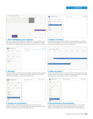 Trucos | secretos | apps

1. Abre Calendario para empezar

2. Añade un evento

3. Un título

4. Edita un evento

5. Incluye un recordatorio

6. Recuérdaselo a otras personas

Haz clic en el icono de Calendario en la pantalla Inicio y, una vez abierto, haz clic
con el botón derecho para acceder a las opciones de visualización en formato
día, semana o mes. Pulsa en ‘Nuevo’ para añadir un evento, o haz clic en un día.

Haz clic en el título y escribe algo que lo identifique. Después puedes completar
los detalles con cualquier nota que quieras añadir, incluyendo recordatorios
sobre el tema del evento, o lo que vas a necesitar en él.

Si quieres recibir un aviso antes de que empiece el evento haz clic en él y
después en ‘Mostrar más’, a la izquierda. Selecciona cuántas veces quieres recibir
el aviso y el intervalo horario con el que debe ejecutarse.

La fecha de inicio ya está incluida. Establece la hora de comienzo y la de final, y
selecciona ‘Personalizado’ en el campo ‘Duración’. Así podrás expandir el evento
en varios días. Introduce la fecha y la hora de finalización.

Haz clic en ‘Guardar’ para volver a la vista principal. El evento aparecerá a lo largo
de varios días. Si va a tratarse de un evento muy largo probablemente sea mejor
que lo separes en varias entradas. Haz clic en él para editarlo.

Si quieres avisar a otras personas haz clic sobre el símbolo ‘+’ junto al campo
‘Quién’. Se abrirá la aplicación Contactos. Selecciona las personas que que
quieres incluir. También puedes escribir directamente su correo electrónico.

Windows 8 Trucos, Secretos & Apps 107

 