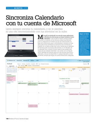 Trucos | secretos | apps

Sincroniza Calendario
con tu cuenta de Microsoft
Cortesía de Toshiba Europe GmbH

Lleva siempre encima tu calendario, y no te pierdas
ni una cita sincronizándolo con tus servicios en la nube

108 Windows 8 Trucos, Secretos & Apps

M

icrosoft ha introducido una serie de nuevas aplicaciones
en Windows 8, entre las que se incluye Contactos, Correo
y Calendario. Y para sacarles el máximo partido puedes
sincronizar su contenido con las versiones similares que Microsoft
pone a tu disposición en la Nube, que han ido evolucionando a lo
largo de los últimos años para ir convirtiéndose en versiones en línea
de las aplicaciones de Windows 8. Hotmail se está convirtiendo en
Outlook, con un diseño similar al de Correo, mientas que el Calendario
de Hotmail puede sincronizarse directamente con el Calendario de
tu ordenador. Aún no tienen el mismo aspecto, pero puedes estar
seguro de que acabarán teniéndolo. Y así cuentas con la ventaja de
que el Calendario de Hotmail cuenta con más funciones que el de tu
ordenador, y de que está disponible en cualquier dispositivo a través
de Internet, siempre que tengas una cuenta de Microsoft configurada.

Apps en línea
Las versiones en línea
están conectadas con
la pantalla Inicio a
través de tu cuenta de
Windows, que vincula a
todas. Las versiones en
línea usan los datos de
tu cuenta de Windows y
acceden directamente a
los datos de las apps de
tu ordenador o, cuando
realizas cualquier
cambio, los envían de
vuelta a las aplicaciones
que tienes instaladas en
la pantalla Inicio de tu PC

 
