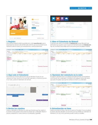 Trucos | secretos | apps

1. Registro

2. Abre el Calendario de Hotmail

3. Aquí está el Calendario

4. Opciones del calendario en la nube

5. Revisa los cambios

6. Actualización en línea

Inicia Internet Explorer desde la pantalla Inicio y abre www.live.com, que es
el portal de los servicios web de Microsoft, entre los que se encuentran los de
Hotmail. Escribe el usuario y la contraseña de tu cuenta de Microsoft.

Encontrarás las mismas aplicaciones que en Windows 8, pero en sus
versiones en línea. Haz clic en el icono del Calendario y se abrirá la versión
en la nube, usando el Calendario de Hotmail.

Vuelve a Calendario en Windows 8 y verás que el evento que has creado en
la versión en línea aparece ahora entre los eventos de tu ordenador. Repite el
proceso, añadiendo un nuevo evento en el ordenador, y guárdalo.

Lo primero que verás es la pantalla de Outlook.com, ya que Microsoft está
animando a sus usuarios a que se pasen de Hotmail al correo de Outlook.com.
Haz clic en la flecha hacia abajo que se encuentra junto a la palabra Outlook.

Al cargar el calendario éste se actualizará automáticamente, sincronizándose
con la versión de tu ordenador. Si cambias en él cualquier evento sólo tienes
que pulsar ‘Actualizar’ para que los cambios se envíen a tu ordenador.

Vuelve a la versión en línea y haz clic de nuevo en ‘Actualizar’. Así se actualizará
la versión web del calendario con el evento que has añadido en Calendario de
Windows 8. Un clic en él te permitirá acceder a todos sus detalles.

Windows 8 Trucos, Secretos & Apps 109

 