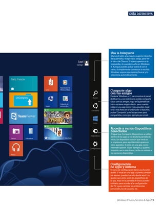 Guía definitiva

Usa la búsqueda
Mueve el ratón a la esquina superior derecha
de la pantalla y luego hacia abajo, para ver
la barra de Charms. El icono superior es la
búsqueda y lo usasrás mucho en Windows
8. Aunque puedes pulsar sobre él con el
ratón, si simplemente comienzas a escribir,
Windows supone que quieres buscar y lo
selecciona automáticamente.

Comparte algo
con tus amigos
Presiona ‘Windows + C’ para mostrar el panel
de Charms y, con este icono podrás compartir
cosas con tus amigos. Aquí en la pantalla de
inicio no tiene ningún efecto, pero cuando
estás en una app como Fotos, puedes elegir
una o más fotos en el ordenador o SkyDrive,
pulsar ‘Compartir’ y ver las opciones para
compartirlas, como por ejemplo por email.

Accede a varios dispositivos
conectados
Al igual que Compartir, Dispositivos se utiliza
dentro de las apps y no desde la pantalla de
inicio. Un dispositivo común que verás es
la impresora, pero aquí también aparecen
otros aparatos. Si estás en una app, como
Internet Explorer 10 por ejemplo, y quieres
imprimir, ven a este icono y echa un vistazo a
las opciones disponibles.

Configuración
de apps y sistema
El icono de configuración tiene una función
doble. Si estás en una app y quieres cambiar
sus ajustes, puedes hacerlo desde aquí. Los
ajustes que verás serán los específicos de
la app. Aquí en la pantalla de inicio puedes
utilizarlo para acceder a la configuración
del PC y para cambiar las preferencias
personales, las de usuario, etc.

Windows 8 Trucos, Secretos & Apps 11

 