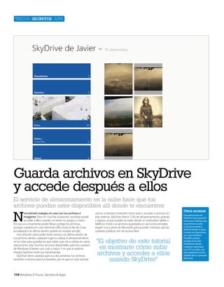 Trucos | secretos | apps

Guarda archivos en SkyDrive
y accede después a ellos
El servicio de almacenamiento en la nube hace que tus
archivos puedan ester disponibles allí donde te encuentres

N

ormalmete trabajas en casa con tus archivos e
imágenes. Pero en muchas ocasiones, necesitas poder
acceder a ellos cuando no tienes tu equipo a mano.
Por eso es conveniente poder llevar contigo los archivos,
aunque copiarlos en una memoria USB y estar al día de si has
actualizado a la última versión puede no resultar sencillo.
Una solución para poder tener acceso a la última versión de
tus archivos desde cualquier lugar es utilizar el almacenamiento
en la nube para guardar los que sabes que vás a utilizar en varias
ubicaciones. Hay muchos servicios disponibles, pero los usuarios
de Windows 8 tienen uno más a mano. Y es que el sistema
integra SkyDrive entre sus herramientas.
SkyDrive tiene carpetas para tus documentos, los archivos
recientes e incluso para tus favoritos, por lo que en este tutorial

110 Windows 8 Trucos, Secretos & Apps

vamos a intentar mostrarte cómo subir y acceder a archivos en
este sistema. SkyDrive ofrece 7 Gb de almacenamiento gratuito
y seguro, al que puedes acceder desde un ordenador, tablet o
teléfono móvil. Los archivos guardados en secciones privadas
exigen una cuenta de Microsoft para acceder, mientras que las
carpetas públicas son de acceso libre.

“El objetivo de este tutorial
es mostrarte cómo subir
archivos y acceder a ellos
usando SkyDrive”

Otros accesos
Hay aplicaciones de
SkyDrive tanto para iOS
como para Android, que
te permiten acceder
a tus documentos y
archivos desde un gran
número de dispositivos
con gran facilidad.
También puedes
acceder al servicio
de SkyDrive desde
cualquier explorador
en tu PC o tu Mac, con
sólo registrarte con los
detalles de tu cuenta de
Microsoft.

 