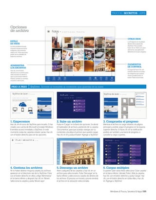 Trucos | secretos | apps

opciones
de archivo
otros usos

Estilo
DE vista

Las imágenes se visualizan
dentro de la carpeta de
SkyDrive. Pero puedes
hacer clic en ‘Abrir con’ para
selecionar una aplicación
diferente en la que cargarlas.

La vista predeterminada
muestra miniaturas de las
imágenes, documentos,
vídeos, etc. Pulsa aquí para
poder ver los detalles de
todos los archivos.

ElEmEntos
DE Control

aDministra
los arChivos

En lugar de hacer clic con
el botón derecho en todas
las imágenes que quieres
mover puedes pulsa el
botón ‘Seleccionar todo’.

Haz clic con el botón
derecho en un archivo para
seleccionarlo sin abrirlo y
que se vea la barra inferior.
Podrás cambiar su nombre,
moverlo o eliminarlo.

paso a paso

SkyDrive Accede al momento al contenido que guardas en la nube

1. Empecemos

2. sube un archivo

3. Comprueba el progreso

Haz clic en el icono de SkyDrive para iniciarlo. Si has
creado una cuenta de Microsoft al instalar Windows
8 tendrás acceso inmediato a SkyDrive. En este
momento todas las carpetas estarán vacías. Haz clic
con el botón derecho para ver las opciones.

Pulsa en ‘Cargar’ en la barra de opciones. Se abrirá
el Explorador de archivos, partiendo de tu carpeta
‘Documentos’, para que puedas navegar por su
contenido y localizar el archivo que quieres cargar.
Haz clic en él y pulsa el botón ‘Agregar a SkyDrive’.

Mientras el archivo se carga volverás a la página
principal, y podrás seguir el progreso en la esquina
superior derecha. Si haces clic en la notificación
podrás ver también una barra de progreso, o
cancelar la carga si quieres.

4. Gestiona los archivos

5. Descarga un archivo

6. Cargas múltiples

Al no haber abierto ninguna carpeta, los archivos
aparecen en el directorio raíz de tu SkyDrive. Pulsa
con el botón derecho en ellos y elige ‘Administrar’
en la barra inferior, y después haz clic en ‘Mover’.
Selecciona la carpeta y pulsa ‘Mover aquí’.

Abre cualquiera de las carpetas y haz clic en un
archivo para seleccionarlo. Pulsa ‘Descargar’ en la
barra inferior y selecciona la carpeta de destino de
los archivos. El proceso se iniciará y pronto tendrás
el archivo en la ubicación seleccionada.

Si quieres subir varias fotos selecciona ‘Crear carpeta’
en la barra inferior. Llámala ‘Fotos’. Abre la carpeta,
haz clic con el botón derecho y pulsa ‘Cargar’. Haz
clic con el botón derecho en todas ellas y haz clic
en ‘Agregar a SKyDrive’.

Windows 8 Trucos, Secretos & Apps 111

 